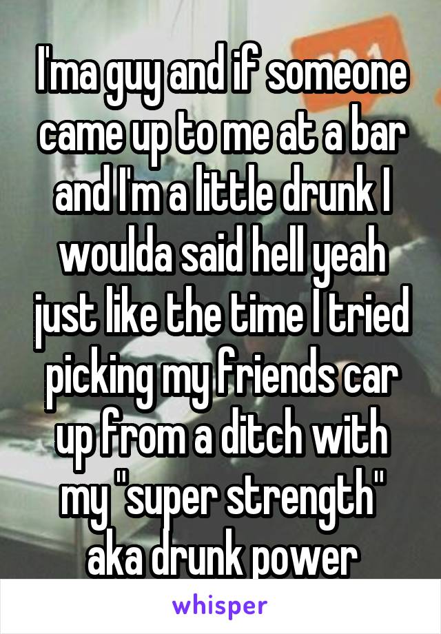 I'ma guy and if someone came up to me at a bar and I'm a little drunk I woulda said hell yeah just like the time I tried picking my friends car up from a ditch with my "super strength" aka drunk power