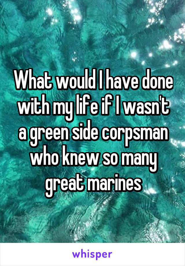 What would I have done with my life if I wasn't a green side corpsman who knew so many great marines