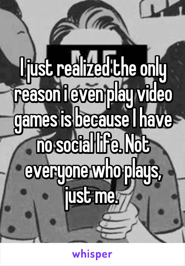 I just realized the only reason i even play video games is because I have no social life. Not everyone who plays, just me. 