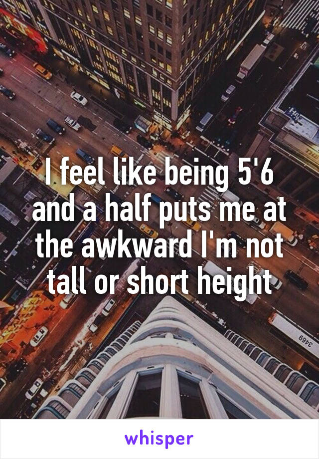 I feel like being 5'6 and a half puts me at the awkward I'm not tall or short height