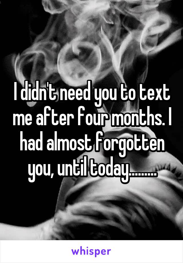 I didn't need you to text me after four months. I had almost forgotten you, until today.........