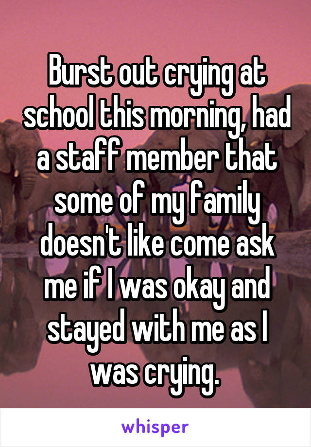 Burst out crying at school this morning, had a staff member that some of my family doesn't like come ask me if I was okay and stayed with me as I was crying. 
