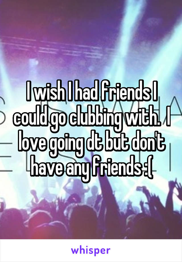 I wish I had friends I could go clubbing with.  I love going dt but don't have any friends :(