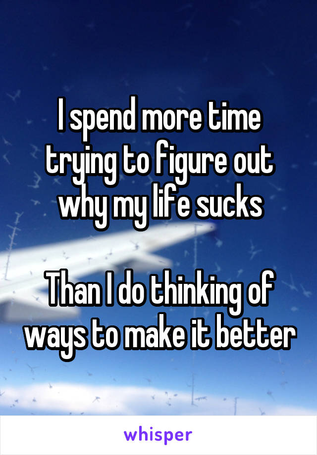 I spend more time trying to figure out why my life sucks

Than I do thinking of ways to make it better