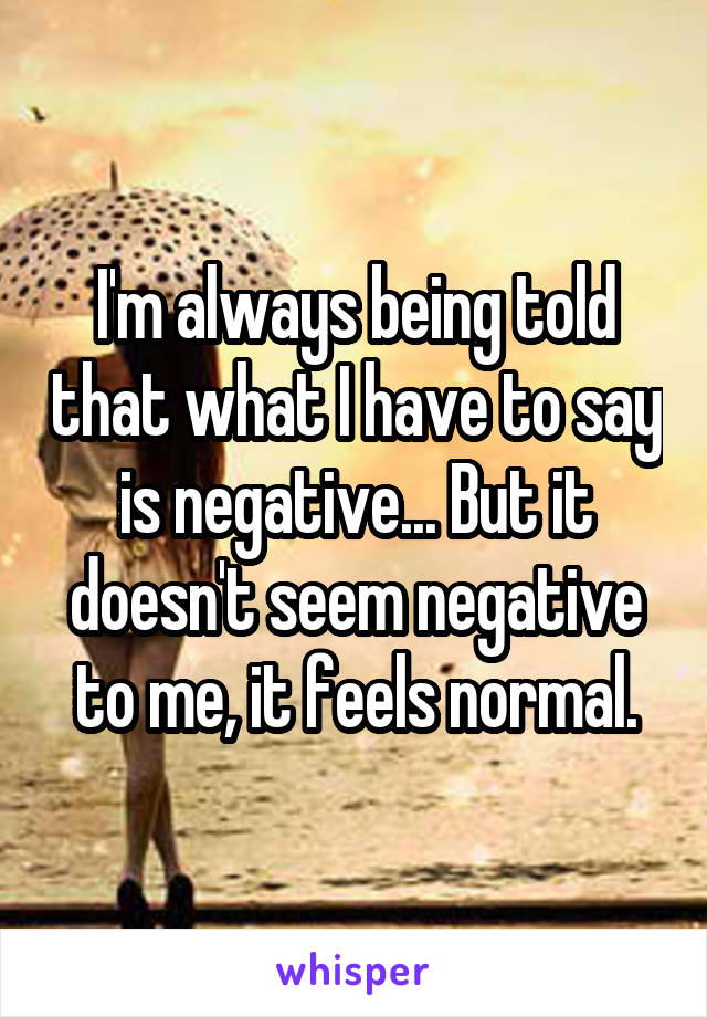 I'm always being told that what I have to say is negative... But it doesn't seem negative to me, it feels normal.