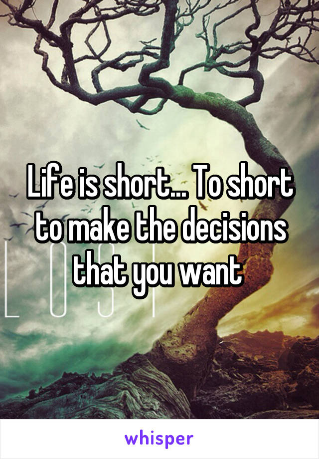 Life is short... To short to make the decisions that you want 