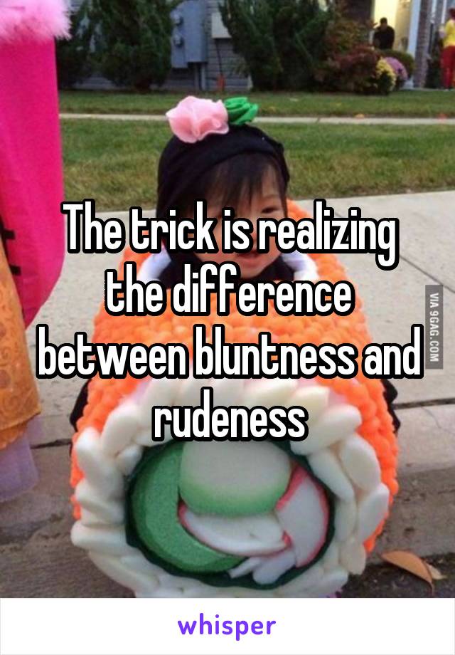 The trick is realizing the difference between bluntness and rudeness