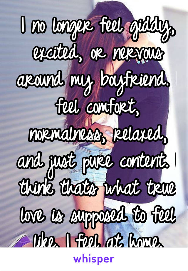 I no longer feel giddy, excited, or nervous around my boyfriend. I feel comfort, normalness, relaxed, and just pure content. I think thats what true love is supposed to feel like. I feel at home.