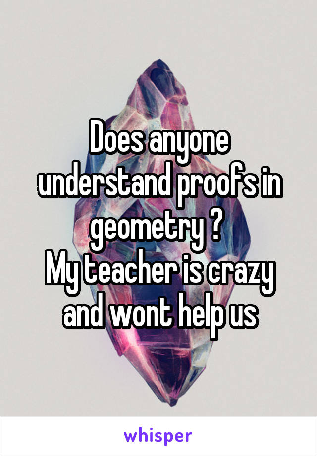 Does anyone understand proofs in geometry ? 
My teacher is crazy and wont help us