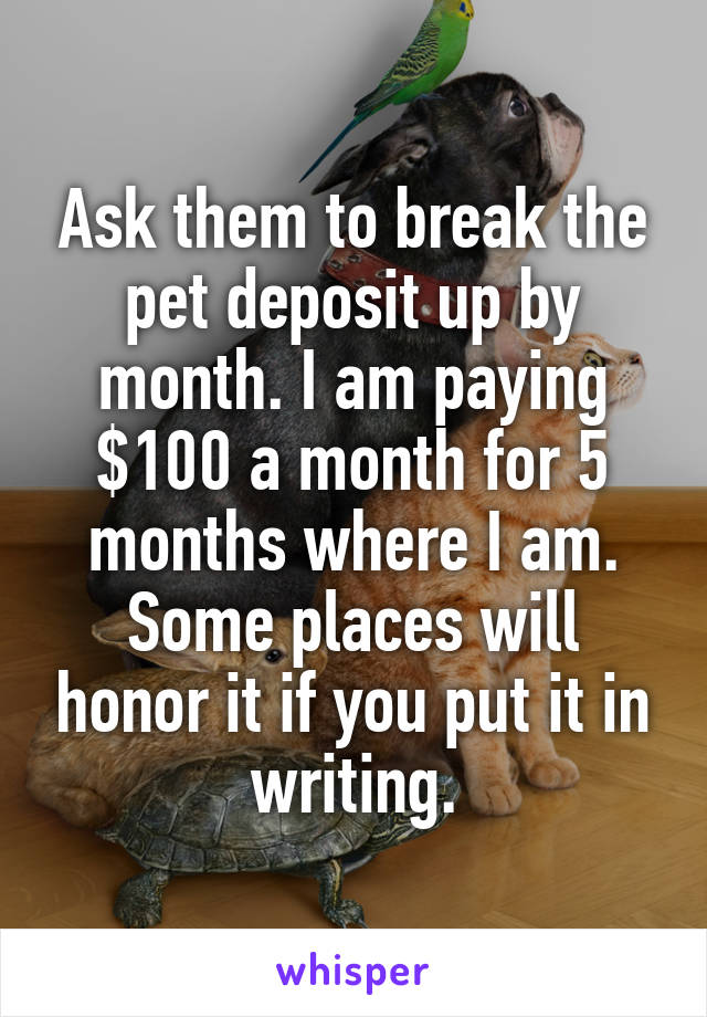 Ask them to break the pet deposit up by month. I am paying $100 a month for 5 months where I am. Some places will honor it if you put it in writing.