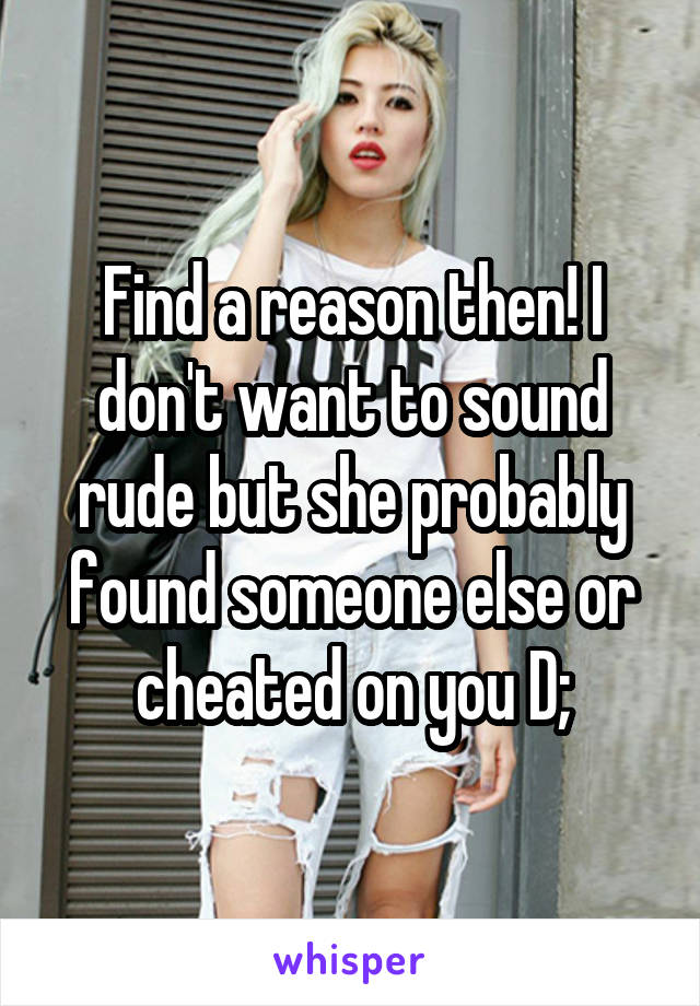 Find a reason then! I don't want to sound rude but she probably found someone else or cheated on you D;