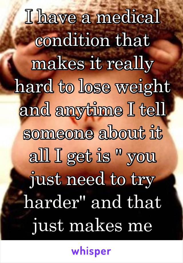 I have a medical condition that makes it really hard to lose weight and anytime I tell someone about it all I get is " you just need to try harder" and that just makes me want to die.