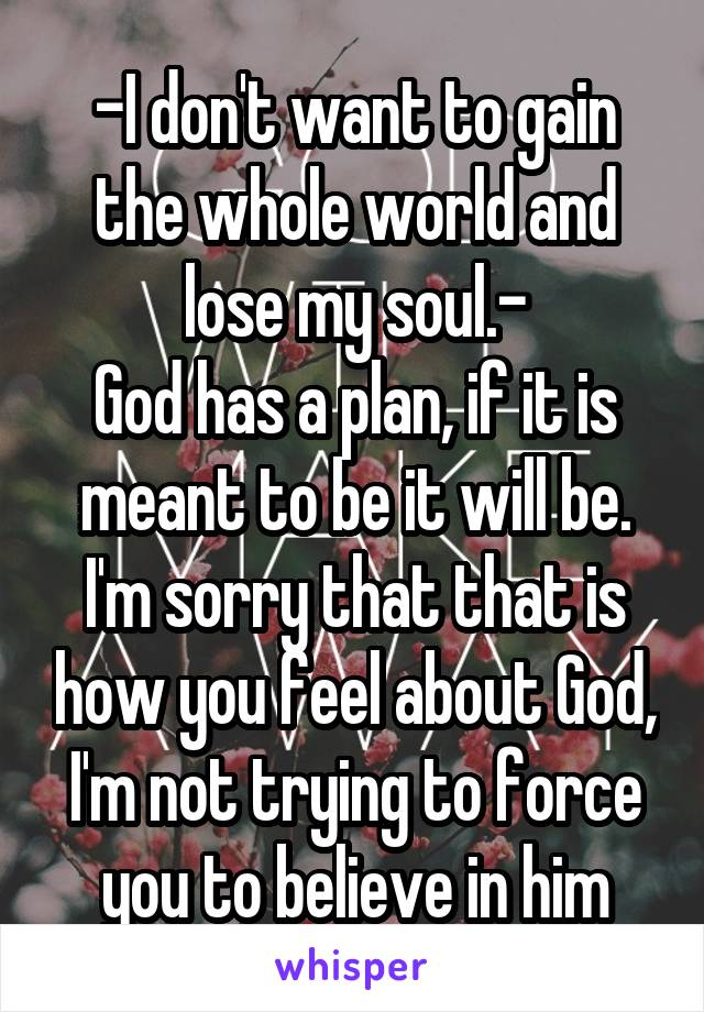 -I don't want to gain the whole world and lose my soul.-
God has a plan, if it is meant to be it will be. I'm sorry that that is how you feel about God, I'm not trying to force you to believe in him
