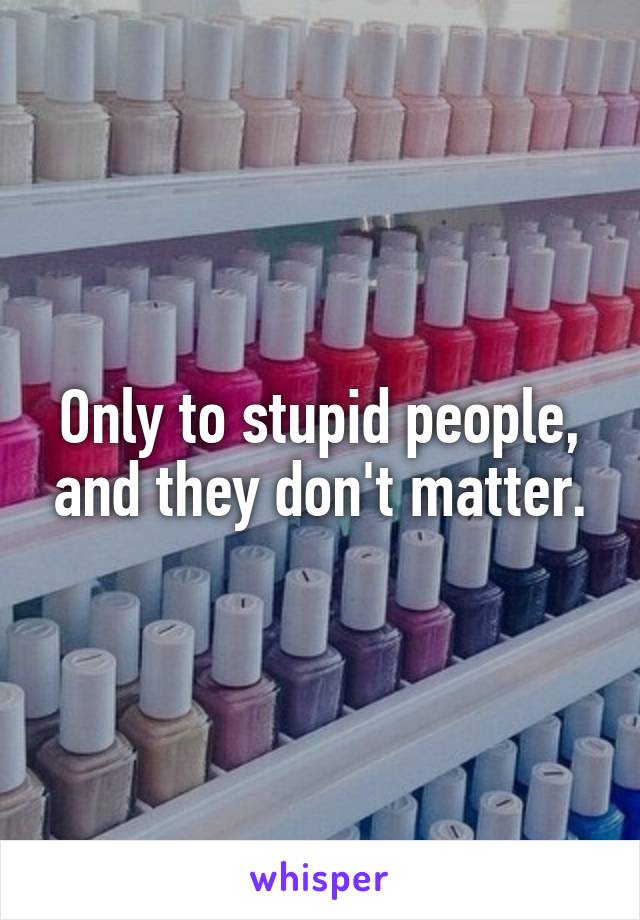 Only to stupid people, and they don't matter.
