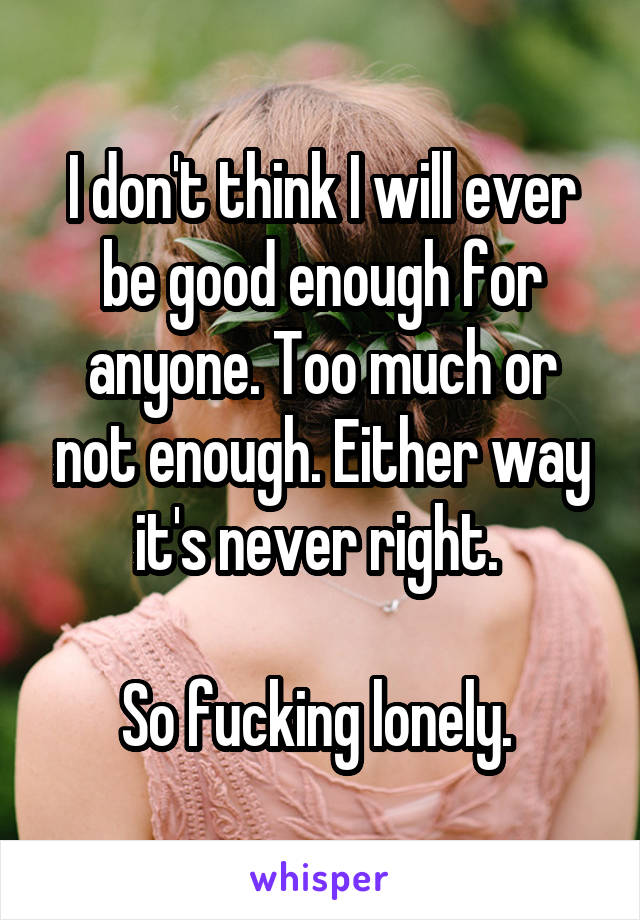 I don't think I will ever be good enough for anyone. Too much or not enough. Either way it's never right. 

So fucking lonely. 