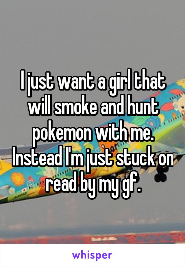 I just want a girl that will smoke and hunt pokemon with me. Instead I'm just stuck on read by my gf.
