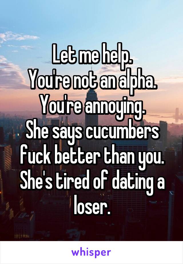 Let me help.
You're not an alpha.
You're annoying.
She says cucumbers fuck better than you.
She's tired of dating a loser.