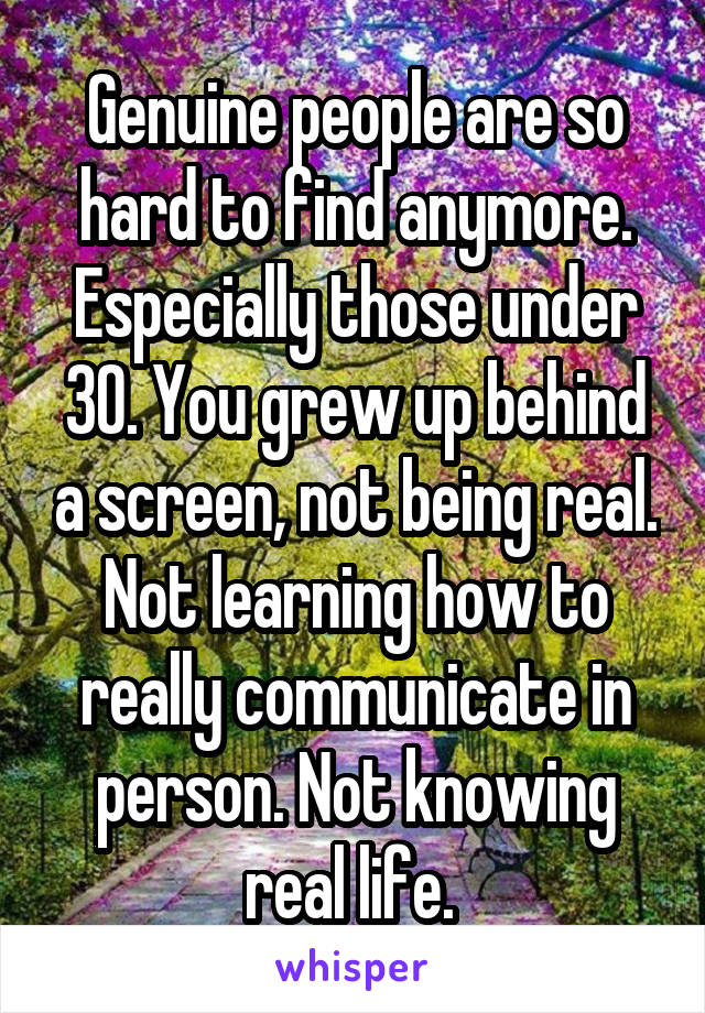 Genuine people are so hard to find anymore. Especially those under 30. You grew up behind a screen, not being real. Not learning how to really communicate in person. Not knowing real life. 