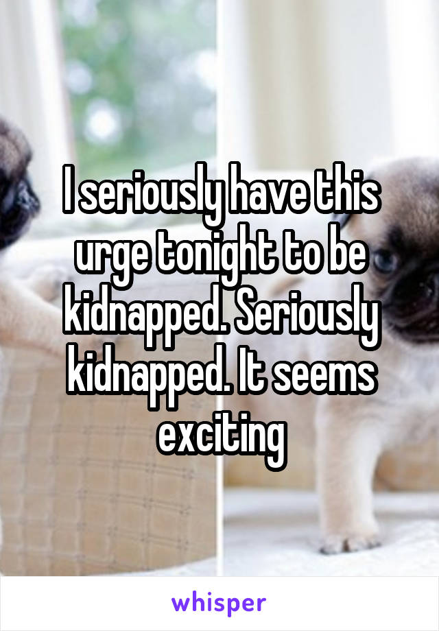 I seriously have this urge tonight to be kidnapped. Seriously kidnapped. It seems exciting