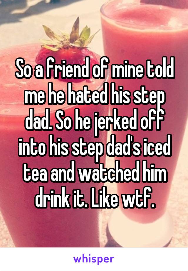So a friend of mine told me he hated his step dad. So he jerked off into his step dad's iced tea and watched him drink it. Like wtf.