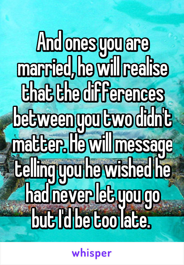 And ones you are married, he will realise that the differences between you two didn't matter. He will message telling you he wished he had never let you go but I'd be too late. 