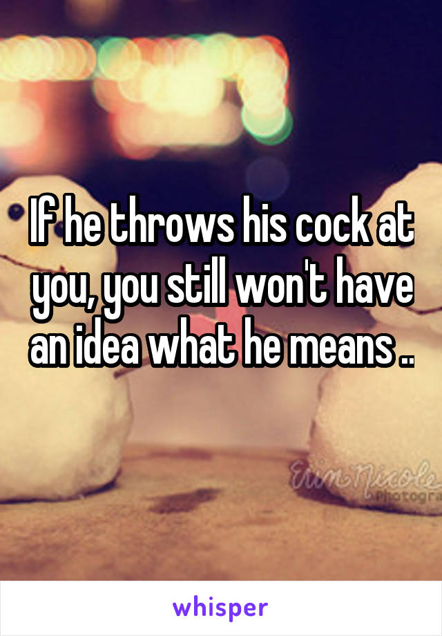 If he throws his cock at you, you still won't have an idea what he means .. 