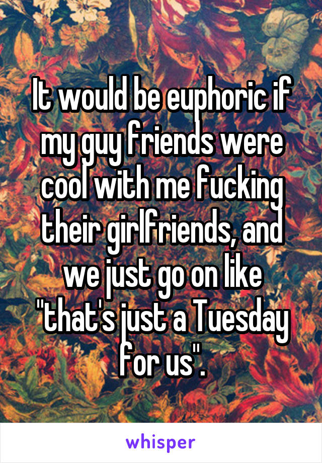 It would be euphoric if my guy friends were cool with me fucking their girlfriends, and we just go on like "that's just a Tuesday for us".