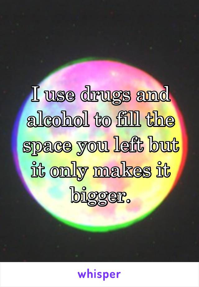 I use drugs and alcohol to fill the space you left but it only makes it bigger.