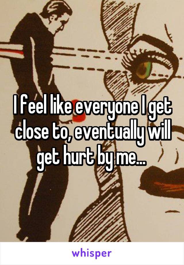 I feel like everyone I get close to, eventually will get hurt by me... 