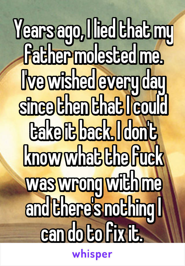 Years ago, I lied that my father molested me. I've wished every day since then that I could take it back. I don't know what the fuck was wrong with me and there's nothing I can do to fix it. 