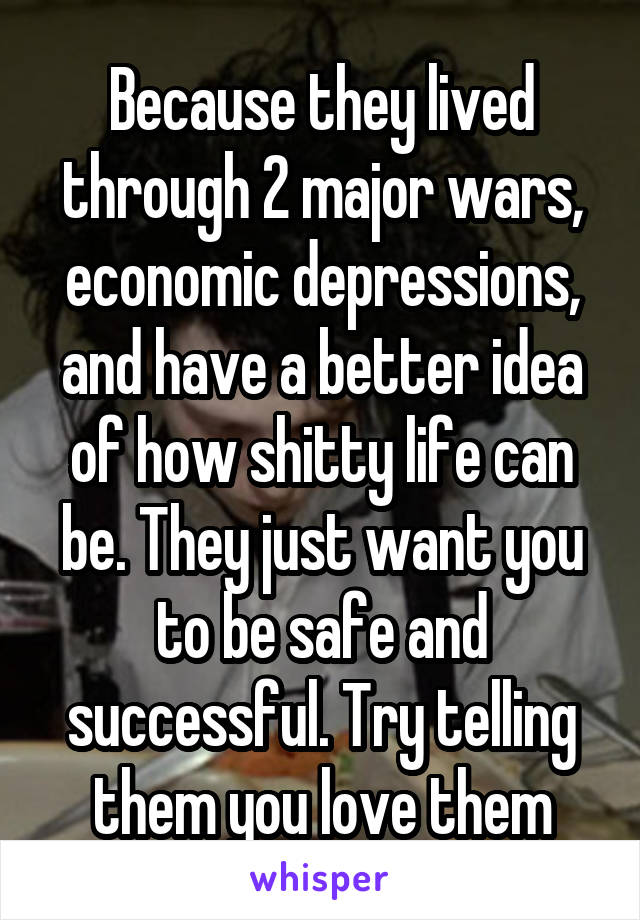 Because they lived through 2 major wars, economic depressions, and have a better idea of how shitty life can be. They just want you to be safe and successful. Try telling them you love them