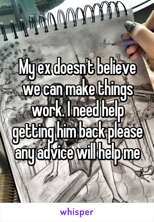 My ex doesn't believe we can make things work. I need help getting him back please any advice will help me