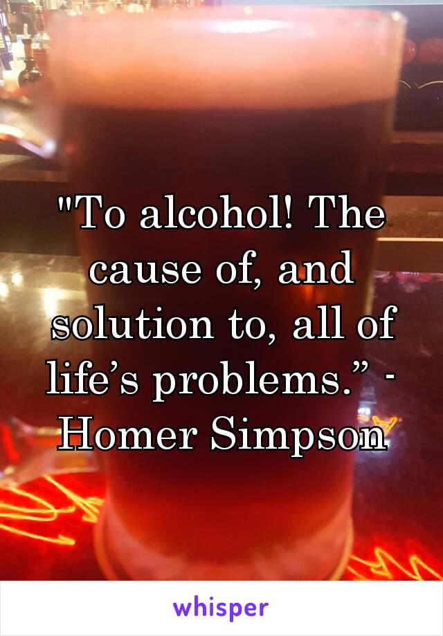 "To alcohol! The cause of, and solution to, all of life’s problems.” - Homer Simpson