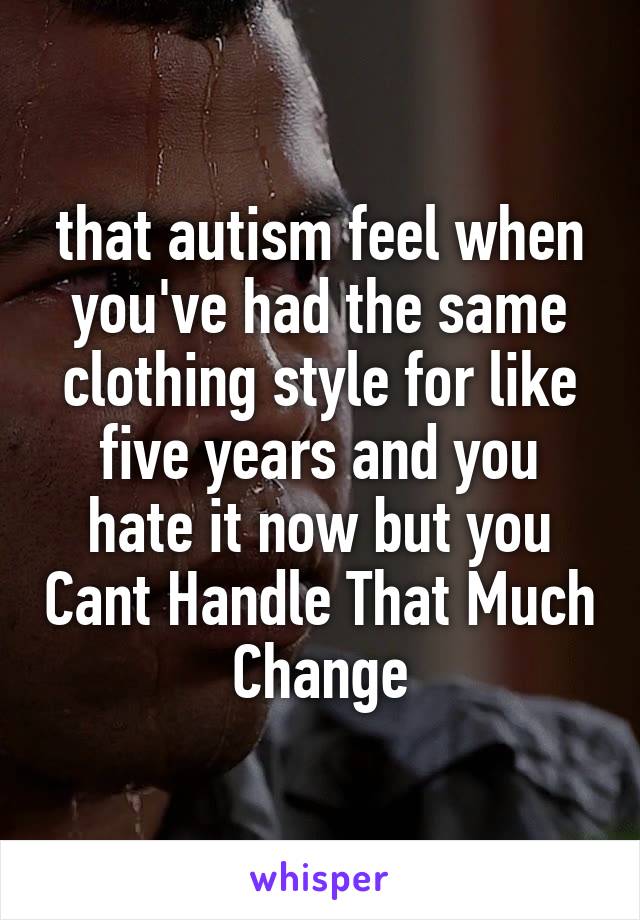 that autism feel when you've had the same clothing style for like five years and you hate it now but you Cant Handle That Much Change
