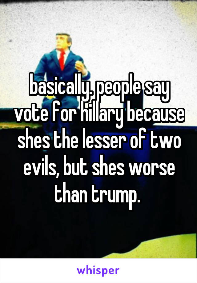 basically. people say vote for hillary because shes the lesser of two evils, but shes worse than trump. 