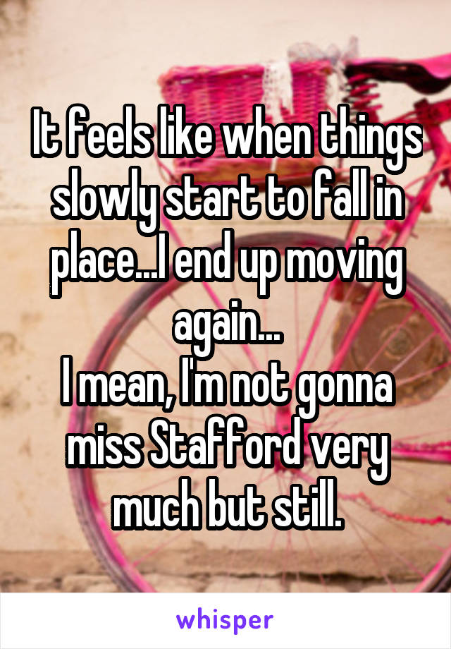 It feels like when things slowly start to fall in place...I end up moving again...
I mean, I'm not gonna miss Stafford very much but still.