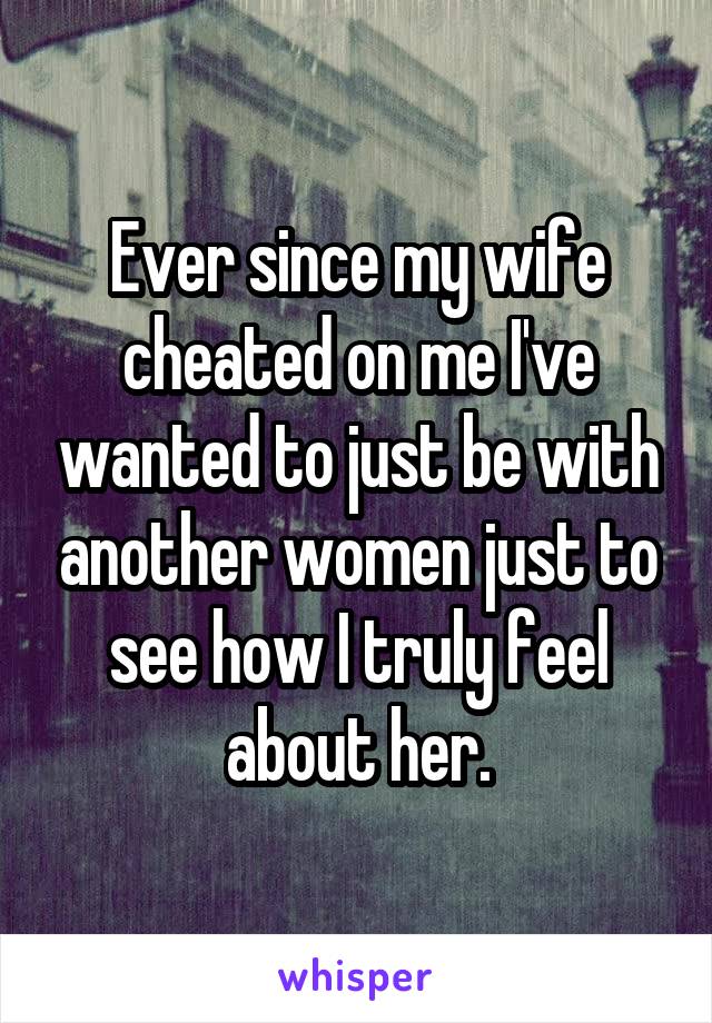 Ever since my wife cheated on me I've wanted to just be with another women just to see how I truly feel about her.