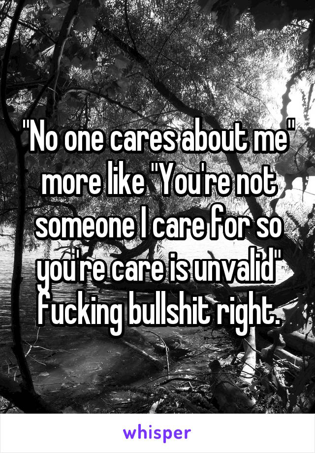"No one cares about me" more like "You're not someone I care for so you're care is unvalid" fucking bullshit right.