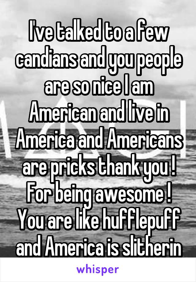 I've talked to a few candians and you people are so nice I am American and live in America and Americans are pricks thank you ! For being awesome ! You are like hufflepuff and America is slitherin