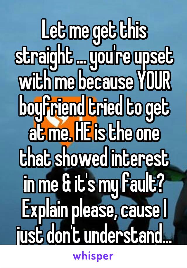 Let me get this straight ... you're upset with me because YOUR boyfriend tried to get at me. HE is the one that showed interest in me & it's my fault? Explain please, cause I just don't understand...