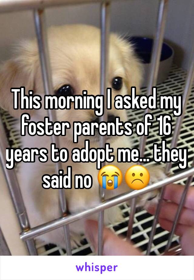 This morning I asked my foster parents of 16 years to adopt me... they said no 😭☹️