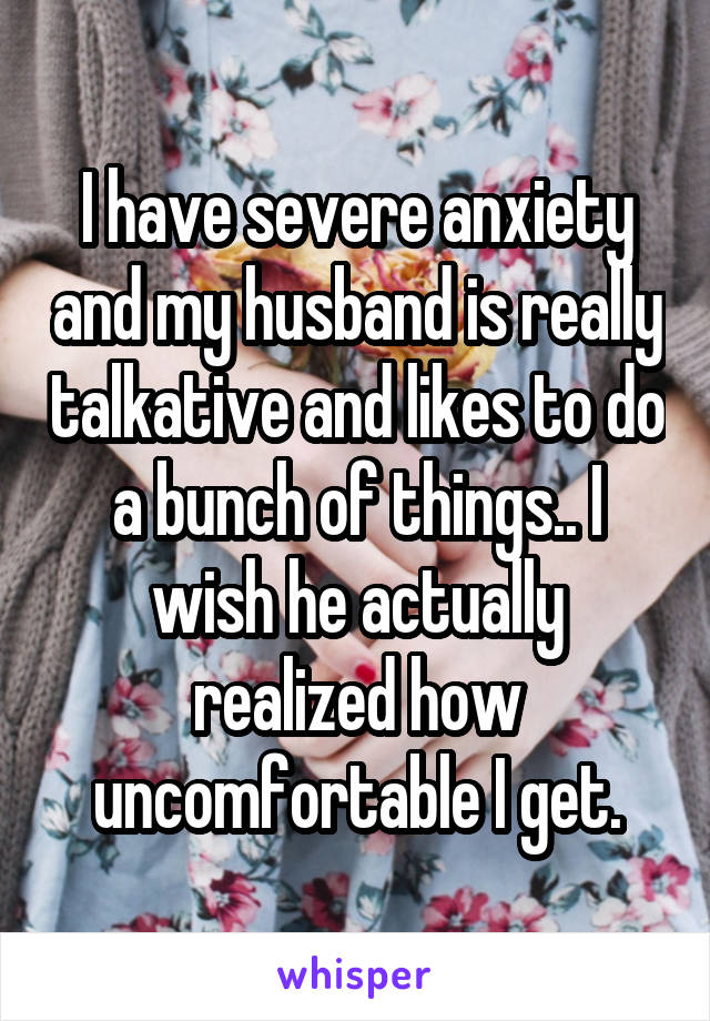 I have severe anxiety and my husband is really talkative and likes to do a bunch of things.. I wish he actually realized how uncomfortable I get.