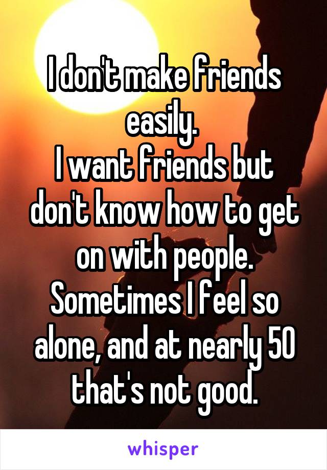 I don't make friends easily. 
I want friends but don't know how to get on with people.
Sometimes I feel so alone, and at nearly 50 that's not good.