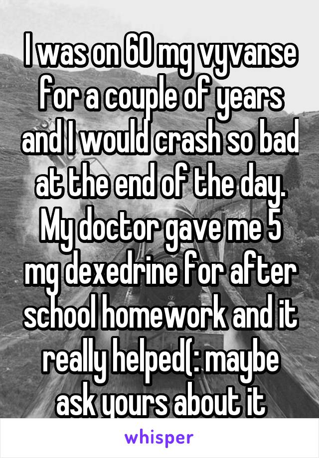 I was on 60 mg vyvanse for a couple of years and I would crash so bad at the end of the day. My doctor gave me 5 mg dexedrine for after school homework and it really helped(: maybe ask yours about it