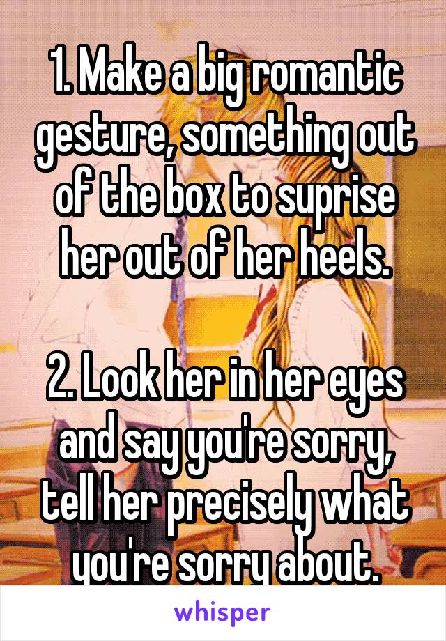 1. Make a big romantic gesture, something out of the box to suprise her out of her heels.

2. Look her in her eyes and say you're sorry, tell her precisely what you're sorry about.