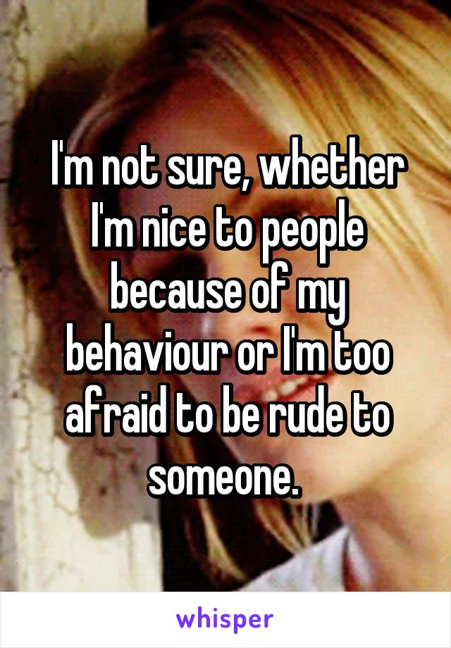 I'm not sure, whether I'm nice to people because of my behaviour or I'm too afraid to be rude to someone. 