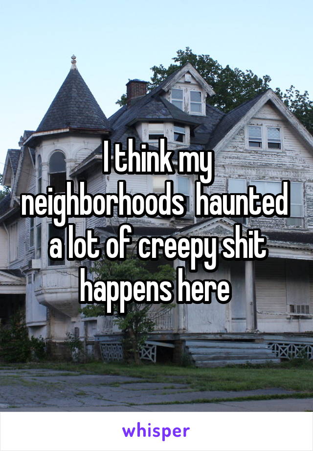 I think my neighborhoods  haunted  a lot of creepy shit happens here 