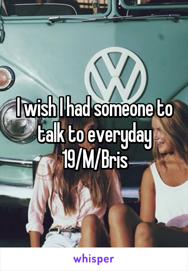 I wish I had someone to talk to everyday
19/M/Bris