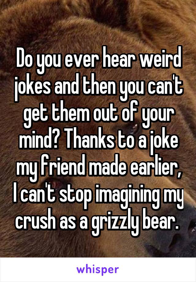 Do you ever hear weird jokes and then you can't get them out of your mind? Thanks to a joke my friend made earlier, I can't stop imagining my crush as a grizzly bear. 