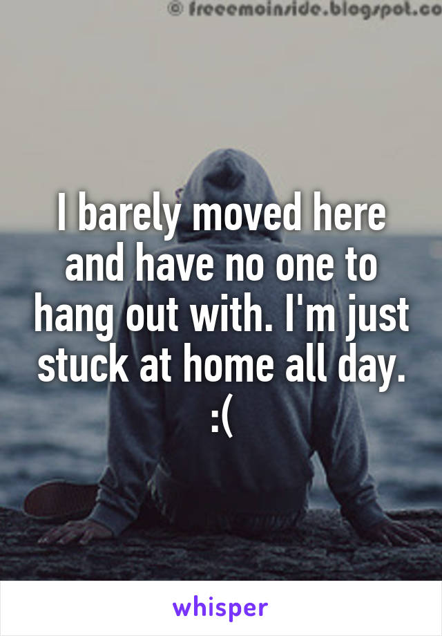 I barely moved here and have no one to hang out with. I'm just stuck at home all day. :(